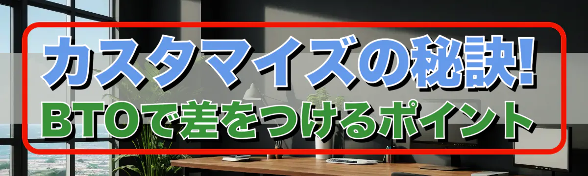 カスタマイズの秘訣! BTOで差をつけるポイント