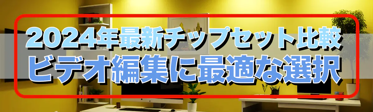 2024年最新チップセット比較 ビデオ編集に最適な選択