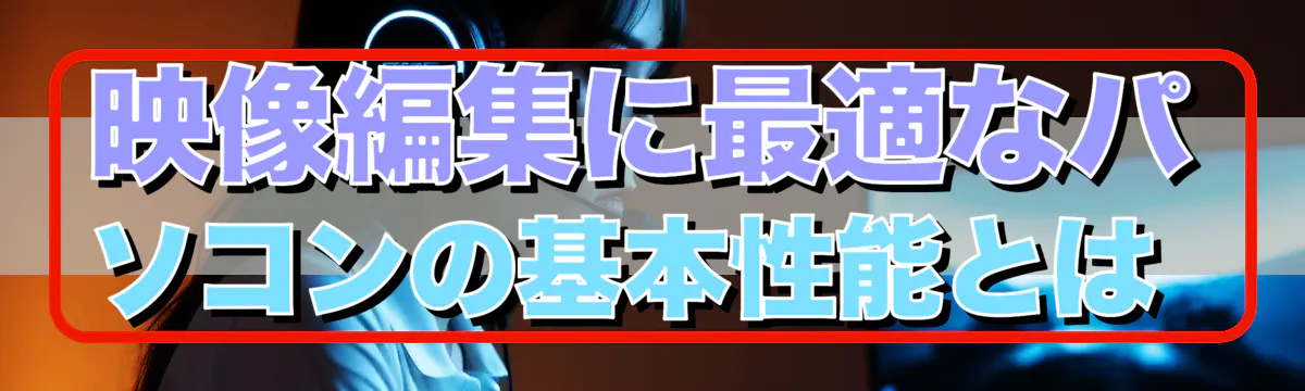 映像編集に最適なパソコンの基本性能とは