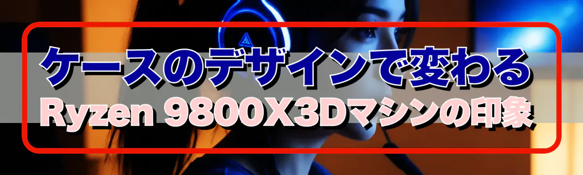 ケースのデザインで変わるRyzen 9800X3Dマシンの印象