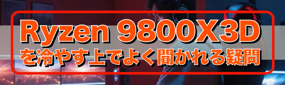 Ryzen&nbsp;9800X3Dを冷やす上でよく聞かれる疑問