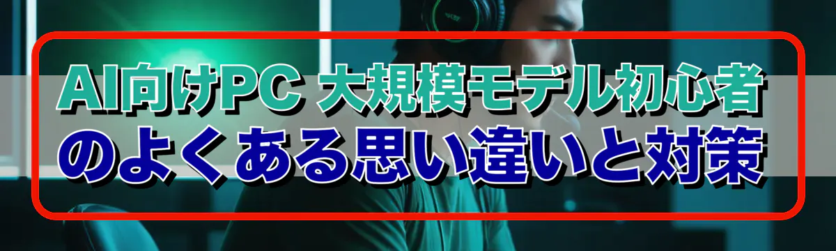 AI向けPC 大規模モデル初心者のよくある思い違いと対策