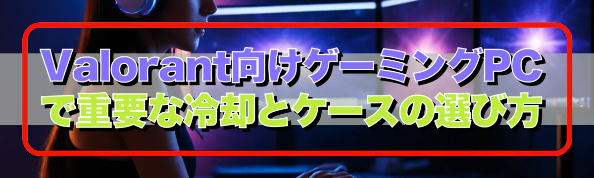 Valorant向けゲーミングPCで重要な冷却とケースの選び方